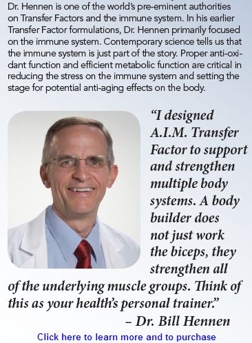 A.I.M. Transfer Factor is a proprietary, high quality raw materials profile that offers the intelligence of each cell the opportunity to design its own optimal health and physical power. A.I.M. Transfer Factor is the purest of nature enveloped in the latest in science.